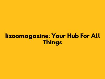 Iizoomagazine: Your Hub For All Things