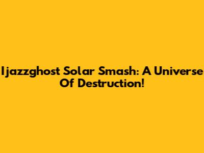 Ijazzghost Solar Smash: A Universe Of Destruction!