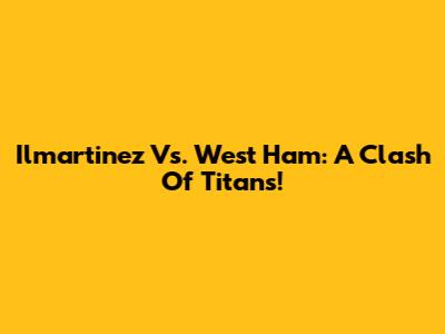 Ilmartinez Vs. West Ham: A Clash Of Titans!