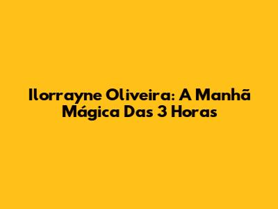 Ilorrayne Oliveira: A Manhã Mágica Das 3 Horas