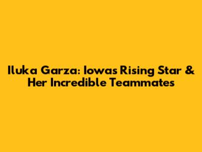 Iluka Garza: Iowa's Rising Star & Her Incredible Teammates