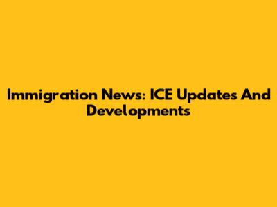Immigration News: ICE Updates And Developments