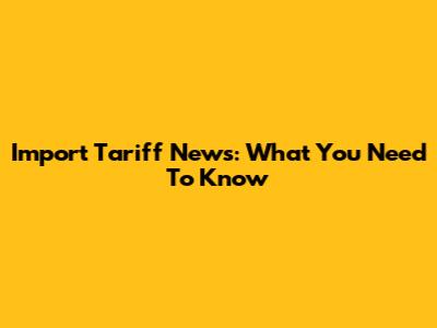 Import Tariff News: What You Need To Know
