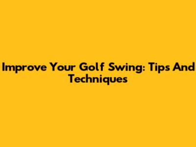 Improve Your Golf Swing: Tips And Techniques