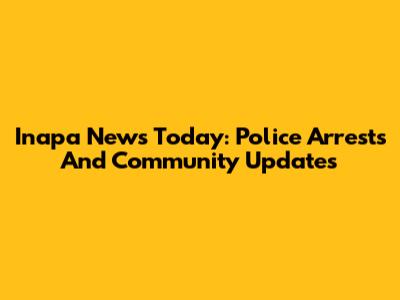 Inapa News Today: Police Arrests And Community Updates