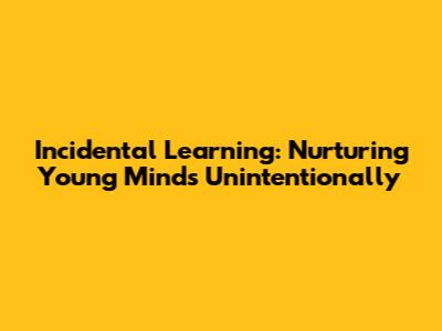 Incidental Learning: Nurturing Young Minds Unintentionally