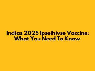 India's 2025 Ipseihivse Vaccine: What You Need To Know