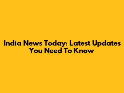 India News Today: Latest Updates You Need To Know