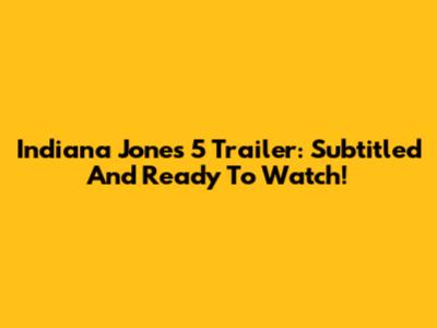 Indiana Jones 5 Trailer: Subtitled And Ready To Watch!