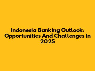 Indonesia Banking Outlook: Opportunities And Challenges In 2025