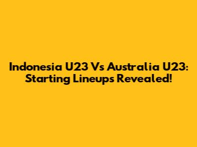 Indonesia U23 Vs Australia U23: Starting Lineups Revealed!