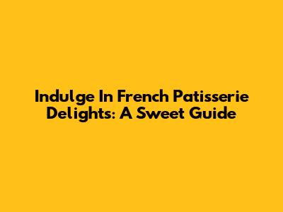Indulge In French Patisserie Delights: A Sweet Guide