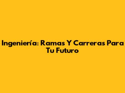 Ingeniería: Ramas Y Carreras Para Tu Futuro
