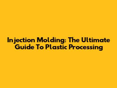 Injection Molding: The Ultimate Guide To Plastic Processing