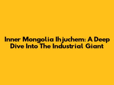 Inner Mongolia Ihjuchem: A Deep Dive Into The Industrial Giant