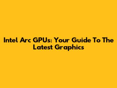 Intel Arc GPUs: Your Guide To The Latest Graphics