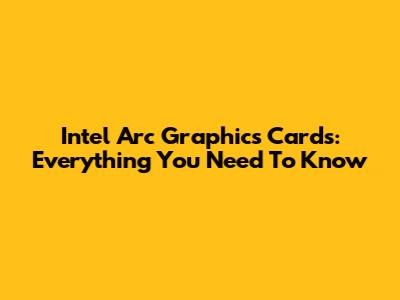 Intel Arc Graphics Cards: Everything You Need To Know