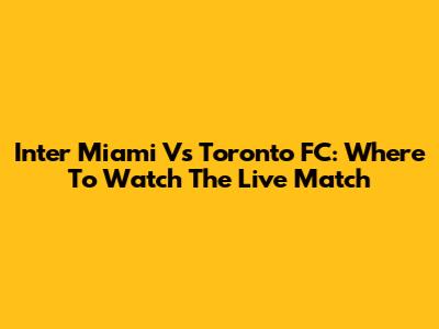 Inter Miami Vs Toronto FC: Where To Watch The Live Match