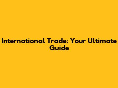 International Trade: Your Ultimate Guide