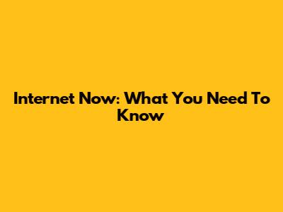 Internet Now: What You Need To Know