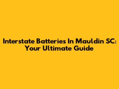 Interstate Batteries In Mauldin SC: Your Ultimate Guide