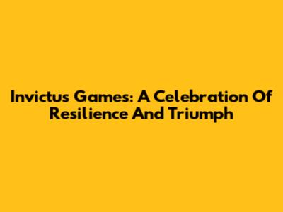 Invictus Games: A Celebration Of Resilience And Triumph