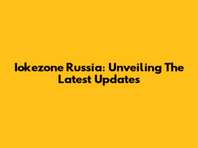 Iokezone Russia: Unveiling The Latest Updates