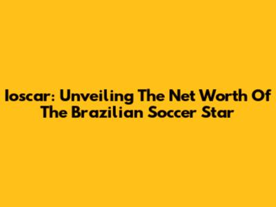 Ioscar: Unveiling The Net Worth Of The Brazilian Soccer Star