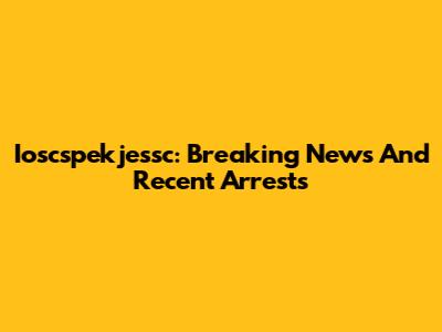 Ioscspekjessc: Breaking News And Recent Arrests