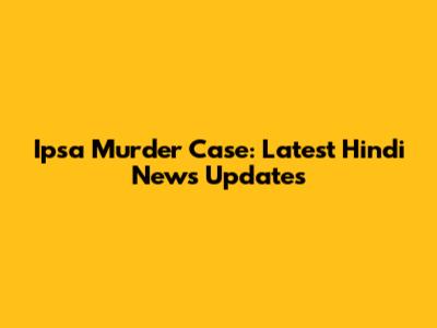 Ipsa Murder Case: Latest Hindi News Updates