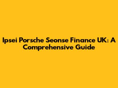 Ipsei Porsche Seonse Finance UK: A Comprehensive Guide
