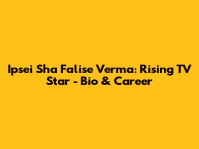 Ipsei Sha Falise Verma: Rising TV Star - Bio & Career