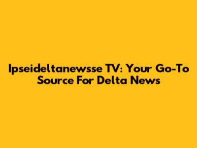 Ipseideltanewsse TV: Your Go-To Source For Delta News
