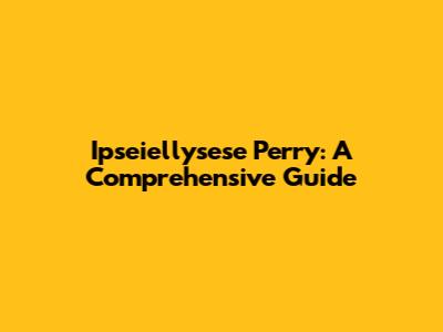 Ipseiellysese Perry: A Comprehensive Guide