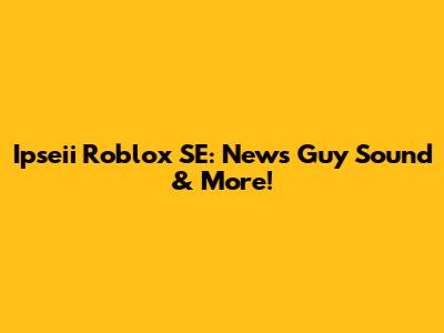 Ipseii Roblox SE: News Guy Sound & More!
