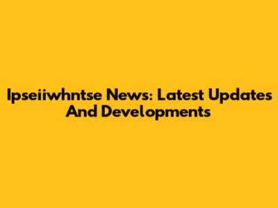 Ipseiiwhntse News: Latest Updates And Developments