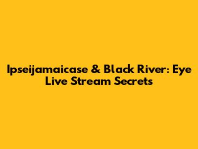Ipseijamaicase & Black River: Eye Live Stream Secrets