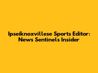 Ipseiknoxvillese Sports Editor: News Sentinel's Insider