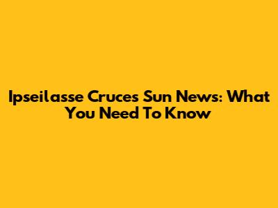 Ipseilasse Cruces Sun News: What You Need To Know