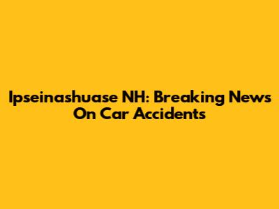 Ipseinashuase NH: Breaking News On Car Accidents