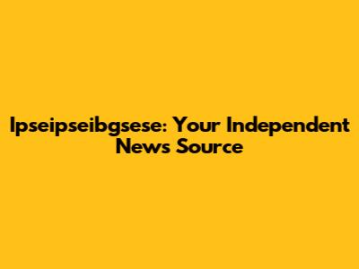 Ipseipseibgsese: Your Independent News Source