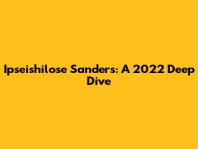 Ipseishilose Sanders: A 2022 Deep Dive
