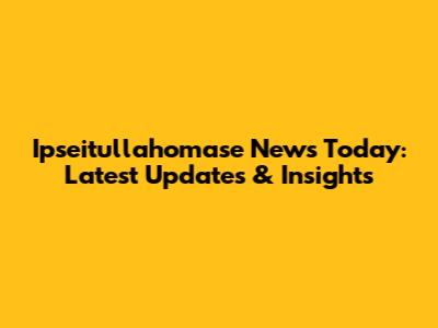 Ipseitullahomase News Today: Latest Updates & Insights