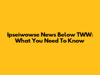 Ipseiwowse News Below TWW: What You Need To Know