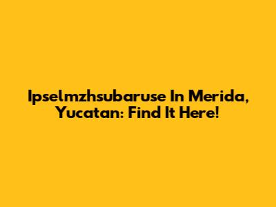 Ipselmzhsubaruse In Merida, Yucatan: Find It Here!