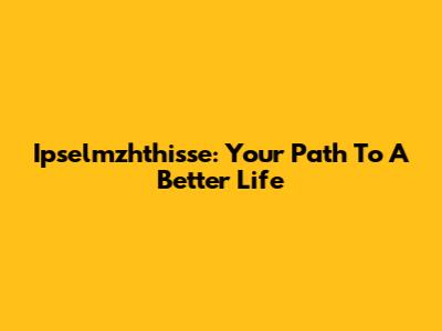 Ipselmzhthisse: Your Path To A Better Life