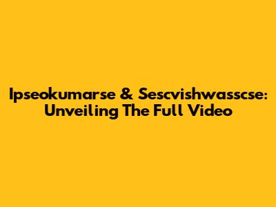 Ipseokumarse & Sescvishwasscse: Unveiling The Full Video