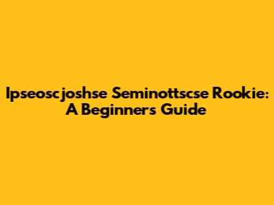 Ipseoscjoshse Seminottscse Rookie: A Beginner's Guide