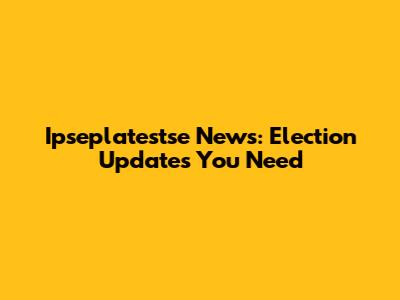 Ipseplatestse News: Election Updates You Need