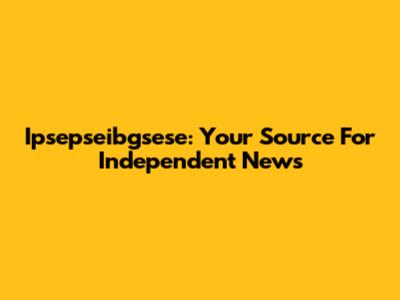Ipsepseibgsese: Your Source For Independent News